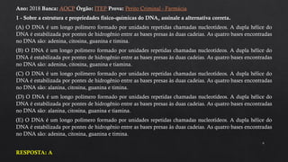 9
Ano: 2018 Banca: AOCP Órgão: ITEP Prova: Perito Criminal - Farmácia
1 - Sobre a estrutura e propriedades físico-químicas do DNA, assinale a alternativa correta.
(A) O DNA é um longo polímero formado por unidades repetidas chamadas nucleotídeos. A dupla hélice do
DNA é estabilizada por pontes de hidrogênio entre as bases presas às duas cadeias. As quatro bases encontradas
no DNA são: adenina, citosina, guanina e timina.
(B) O DNA é um longo polímero formado por unidades repetidas chamadas nucleotídeos. A dupla hélice do
DNA é estabilizada por pontes de hidrogênio entre as bases presas às duas cadeias. As quatro bases encontradas
no DNA são: adenina, citosina, guanina e tiamina.
(C) O DNA é um longo polímero formado por unidades repetidas chamadas nucleotídeos. A dupla hélice do
DNA é estabilizada por pontes de hidrogênio entre as bases presas às duas cadeias. As quatro bases encontradas
no DNA são: alanina, citosina, guanina e timina.
(D) O DNA é um longo polímero formado por unidades repetidas chamadas nucleotídeos. A dupla hélice do
DNA é estabilizada por pontes de hidrogênio entre as bases presas às duas cadeias. As quatro bases encontradas
no DNA são: alanina, citosina, guanina e tiamina.
(E) O DNA é um longo polímero formado por unidades repetidas chamadas nucleotídeos. A dupla hélice do
DNA é estabilizada por pontes de hidrogênio entre as bases presas às duas cadeias. As quatro bases encontradas
no DNA são: adesina, citosina, guanina e timina.
RESPOSTA: A
 