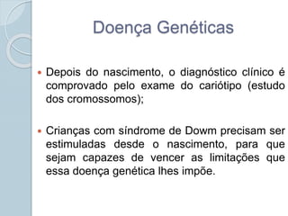Doença Genéticas 
 Depois do nascimento, o diagnóstico clínico é 
comprovado pelo exame do cariótipo (estudo 
dos cromossomos); 
 Crianças com síndrome de Dowm precisam ser 
estimuladas desde o nascimento, para que 
sejam capazes de vencer as limitações que 
essa doença genética lhes impõe. 
 