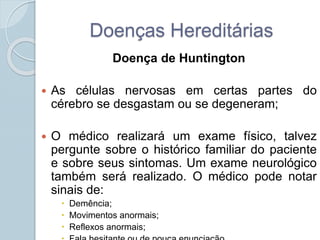 Doenças Hereditárias 
Doença de Huntington 
 As células nervosas em certas partes do 
cérebro se desgastam ou se degeneram; 
 O médico realizará um exame físico, talvez 
pergunte sobre o histórico familiar do paciente 
e sobre seus sintomas. Um exame neurológico 
também será realizado. O médico pode notar 
sinais de: 
 Demência; 
 Movimentos anormais; 
 Reflexos anormais; 
 Fala hesitante ou de pouca enunciação 
 