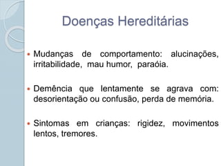 Doenças Hereditárias 
 Mudanças de comportamento: alucinações, 
irritabilidade, mau humor, paraóia. 
 Demência que lentamente se agrava com: 
desorientação ou confusão, perda de memória. 
 Sintomas em crianças: rigidez, movimentos 
lentos, tremores. 
 