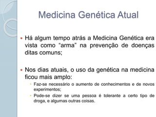 Medicina Genética Atual 
 Há algum tempo atrás a Medicina Genética era 
vista como “arma” na prevenção de doenças 
ditas comuns; 
 Nos dias atuais, o uso da genética na medicina 
ficou mais amplo: 
 Faz-se necessário o aumento de conhecimentos e de novos 
experimentos; 
 Pode-se dizer se uma pessoa é tolerante a certo tipo de 
droga, e algumas outras coisas. 
 