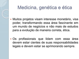 Medicina, genética e ética 
 Muitos projetos visam interesse monetário, visa 
poder, transformando essa área fascinante em 
um mundo de negócios e não mais de estudos 
para a evolução de maneira correta, ética. 
 Os profissionais que lidam com essa área 
devem estar cientes de suas responsabilidades 
legais e devem estar se aprimorando sempre. 
 