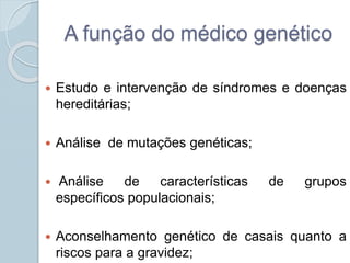 A função do médico genético 
 Estudo e intervenção de síndromes e doenças 
hereditárias; 
 Análise de mutações genéticas; 
 Análise de características de grupos 
específicos populacionais; 
 Aconselhamento genético de casais quanto a 
riscos para a gravidez; 
 