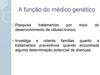 A função do médico genético 
 Pesquisa tratamentos por meio do 
desenvolvimento de células-tronco; 
 Investiga e orienta famílias quanto a 
tratamentos preventivos quando encontrada 
alguma determinação potencial de doenças. 
 