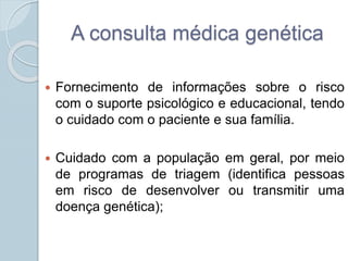 A consulta médica genética 
 Fornecimento de informações sobre o risco 
com o suporte psicológico e educacional, tendo 
o cuidado com o paciente e sua família. 
 Cuidado com a população em geral, por meio 
de programas de triagem (identifica pessoas 
em risco de desenvolver ou transmitir uma 
doença genética); 
 