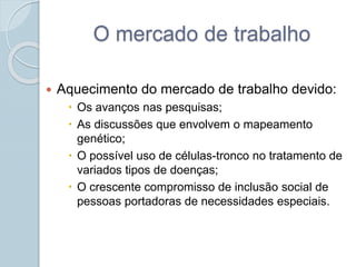 O mercado de trabalho 
 Aquecimento do mercado de trabalho devido: 
 Os avanços nas pesquisas; 
 As discussões que envolvem o mapeamento 
genético; 
 O possível uso de células-tronco no tratamento de 
variados tipos de doenças; 
 O crescente compromisso de inclusão social de 
pessoas portadoras de necessidades especiais. 
 
