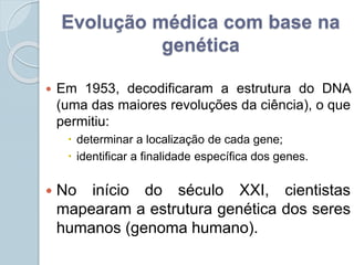 Evolução médica com base na 
genética 
 Em 1953, decodificaram a estrutura do DNA 
(uma das maiores revoluções da ciência), o que 
permitiu: 
 determinar a localização de cada gene; 
 identificar a finalidade específica dos genes. 
 No início do século XXI, cientistas 
mapearam a estrutura genética dos seres 
humanos (genoma humano). 
 
