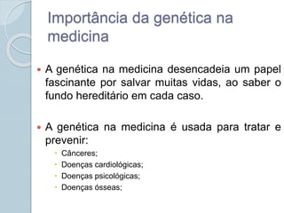 Importância da genética na 
medicina 
 A genética na medicina desencadeia um papel 
fascinante por salvar muitas vidas, ao saber o 
fundo hereditário em cada caso. 
 A genética na medicina é usada para tratar e 
prevenir: 
 Cânceres; 
 Doenças cardiológicas; 
 Doenças psicológicas; 
 Doenças ósseas; 
 