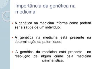 Importância da genética na 
medicina 
 A genética na medicina informa como poderá 
ser a saúde de um indivíduo; 
 A genética na medicina está presente na 
determinação da paternidade; 
 A genética da medicina está presente na 
resolução de algum crime pela medicina 
criminalística. 
 
