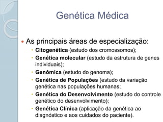 Genética Médica 
 As principais áreas de especialização: 
 Citogenética (estudo dos cromossomos); 
 Genética molecular (estudo da estrutura de genes 
individuais); 
 Genômica (estudo do genoma); 
 Genética de Populações (estudo da variação 
genética nas populações humanas; 
 Genética do Desenvolvimento (estudo do controle 
genético do desenvolvimento); 
 Genética Clínica (aplicação da genética ao 
diagnóstico e aos cuidados do paciente). 
 