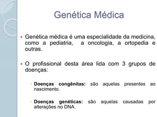 Genética Médica 
 Genética médica é uma especialidade da medicina, 
como a pediatria, a oncologia, a ortopedia e 
outras. 
 O profissional desta área lida com 3 grupos de 
doenças: 
 Doenças congênitas: são aquelas presentes ao 
nascimento. 
 Doenças genéticas: são aquelas causadas por 
alterações no DNA. 
 