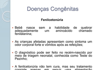 Doenças Congênitas 
Fenilcetonúria 
 Bebê nasce sem a habilidade de quebrar 
adequadamente um aminoácido chamado 
fenilalanina; 
 As crianças afetadas apresentam como sintoma um 
odor corporal forte e vômitos após as refeições; 
 O diagnóstico pode ser feito no recém-nascido por 
meio de triagem neonatal, conhecida como Teste do 
Pezinho; 
 A fenilcetonúria não tem cura, mas seu tratamento 
consiste apenas em seguir uma alimentação 
 