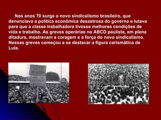 Nos anos 70 surge o novo sindicalismo brasileiro, que denunciava a política econômica desastrosa do governo e lutava para que a classe trabalhadora tivesse melhores condições de vida e trabalho. As greves operárias no ABCD paulista, em plena ditadura, mostravam a coragem e a força do novo sindicalismo. Nessas greves começou a se destacar a figura carismática de Lula. 