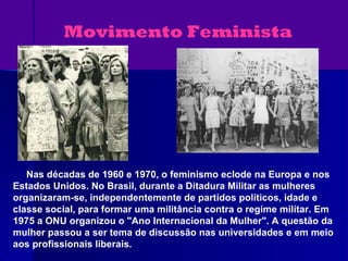 Movimento Feminista Nas décadas de 1960 e 1970, o feminismo eclode na Europa e nos Estados Unidos. No Brasil, d urante a Ditadura Militar as mulheres organizaram-se, independentemente de partidos políticos, idade e classe social, para formar uma militância contra o regime militar. Em 1975 a ONU organizou o "Ano Internacional da Mulher". A questão da mulher passou a ser tema de discussão nas universidades e em meio aos profissionais liberais.   