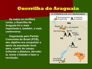 Guerrilha do Araguaia De todos os conflitos rurais, a Guerrilha do Araguaia foi o mais importante e, também, o mais controverso. Organizada pelo Partido Comunista do Brasil (PCB), seu objetivo era conquistar o  apoio da população local para, a partir do campo, enfrentar a ditadura, derrubá-la, tomar o Estado e fazer a revolução.  