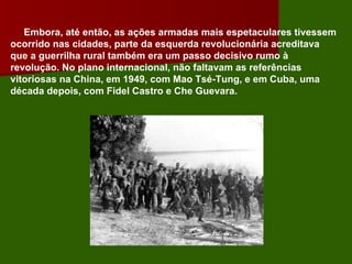 Embora, até então, as ações armadas mais espetaculares tivessem ocorrido nas cidades, parte da esquerda revolucionária acreditava que a guerrilha rural também era um passo decisivo rumo à revolução. No plano internacional, não faltavam as referências vitoriosas na China, em 1949, com Mao Tsé-Tung, e em Cuba, uma década depois, com Fidel Castro e Che Guevara. 