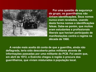 Por uma questão de segurança do grupo, os guerrilheiros não tinham identificações. Seus nomes nunca eram revelados, usando desta forma nomes e identificações falsas. Sabe-se porém, que muitos eram estudantes e profissionais liberais que haviam participado de manifestações contra o regime na década de 1960.   A versão mais aceita dá conta de que a guerrilha, ainda não deflagrada, teria sido descoberta pelos militares através de informações passadas por uma militante do PCB. Foi assim que, em abril de 1972, o Exército chegou à região à procura dos guerrilheiros, que viviam misturados à população local. 