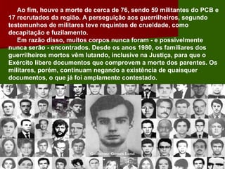 Ao fim, houve a morte de cerca de 76, sendo 59 militantes do PCB e 17 recrutados da região. A perseguição aos guerrilheiros, segundo testemunhos de militares teve requintes de crueldade, como decapitação e fuzilamento. Em razão disso, muitos corpos nunca foram - e possivelmente nunca serão - encontrados. Desde os anos 1980, os familiares dos guerrilheiros mortos vêm lutando, inclusive na Justiça, para que o Exército libere documentos que comprovem a morte dos parentes. Os militares, porém, continuam negando a existência de quaisquer documentos, o que já foi amplamente contestado.  