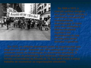 De 1969 a 1973, a coerção política atingiu o seu ápice. Neste período, o movimento estudantil foi completamente desarticulado. A maior parte dos militantes e líderes estudantis ingressou em organizações de luta armada para tentar derrubar o governo. Em 1973, os militares derrotaram todas as organizações que pegaram em armas. Somente em 1974 começaram a surgir os primeiros sinais da recuperação do movimento estudantil. A nova geração de estudantes, que militaram e lideraram as frentes universitárias da década de 70, teve pela frente o árduo trabalho de reconstruir as organizações estudantis. 