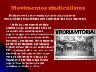 Movimentos sindicalistas Sindicalismo é o movimento social de associação de trabalhadores assalariados para a proteção dos seus interesses.  A idéia de uma central sindical unitária surgiu no final dos anos 70, na esteira das manifestações populares que reivindicavam anistia e a convocação de uma Assembléia Nacional Constituinte. Muito antes da Conferência Nacional das Classes Trabalhadoras (Conclat), realizada em 1981, a intenção de criar uma central sindical unitária ganhou forma por meio de diferentes iniciativas do movimento operário e das forças populares e democráticas que resistiam à ditadura militar. 