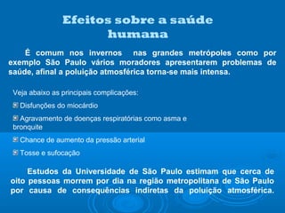 Efeitos sobre a saúde
humana
É comum nos invernos nas grandes metrópoles como por
exemplo São Paulo vários moradores apresentarem problemas de
saúde, afinal a poluição atmosférica torna-se mais intensa.
Veja abaixo as principais complicações:
Disfunções do miocárdio
Agravamento de doenças respiratórias como asma e
bronquite
Chance de aumento da pressão arterial
Tosse e sufocação
Estudos da Universidade de São Paulo estimam que cerca de
oito pessoas morrem por dia na região metropolitana de São Paulo
por causa de consequências indiretas da poluição atmosférica.
 