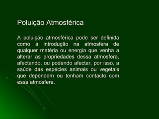Poluição Atmosférica
A poluição atmosférica pode ser definida
como a introdução na atmosfera de
qualquer matéria ou energia que venha a
alterar as propriedades dessa atmosfera,
afectando, ou podendo afectar, por isso, a
saúde das espécies animais ou vegetais
que dependem ou tenham contacto com
essa atmosfera.
 