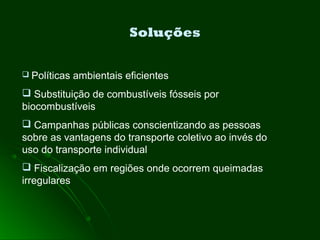 Soluções
 Políticas ambientais eficientes
 Substituição de combustíveis fósseis por
biocombustíveis
 Campanhas públicas conscientizando as pessoas
sobre as vantagens do transporte coletivo ao invés do
uso do transporte individual
 Fiscalização em regiões onde ocorrem queimadas
irregulares
 