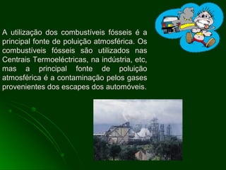 A utilização dos combustíveis fósseis é a
principal fonte de poluição atmosférica. Os
combustíveis fósseis são utilizados nas
Centrais Termoeléctricas, na indústria, etc,
mas a principal fonte de poluição
atmosférica é a contaminação pelos gases
provenientes dos escapes dos automóveis.
 