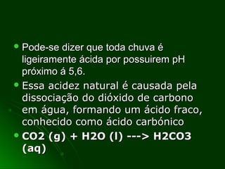  Pode-se dizer que toda chuva éPode-se dizer que toda chuva é
ligeiramente ácida por possuirem pHligeiramente ácida por possuirem pH
próximo á 5,6.próximo á 5,6.
 Essa acidez natural é causada pelaEssa acidez natural é causada pela
dissociação do dióxido de carbonodissociação do dióxido de carbono
em água, formando um ácido fraco,em água, formando um ácido fraco,
conhecido como ácido carbónicoconhecido como ácido carbónico
 CO2 (g) + H2O (l) ---> H2CO3CO2 (g) + H2O (l) ---> H2CO3
(aq)(aq)
 