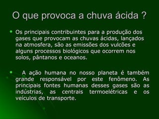 O que provoca a chuva ácida ?O que provoca a chuva ácida ?
 Os principais contribuintes para a produção dosOs principais contribuintes para a produção dos
gases que provocam as chuvas ácidas, lançadosgases que provocam as chuvas ácidas, lançados
na atmosfera, são as emissões dos vulcões ena atmosfera, são as emissões dos vulcões e
alguns processos biológicos que ocorrem nosalguns processos biológicos que ocorrem nos
solos, pântanos e oceanos.solos, pântanos e oceanos.
 A ação humana no nosso planeta é tambémA ação humana no nosso planeta é também
grande responsável por este fenômeno. Asgrande responsável por este fenômeno. As
principais fontes humanas desses gases são asprincipais fontes humanas desses gases são as
indústrias, as centrais termoelétricas e osindústrias, as centrais termoelétricas e os
veículos de transporte.veículos de transporte.
 