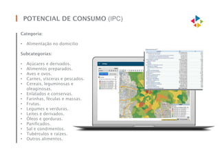 POTENCIAL DE CONSUMO (IPC)
Categoria:
• Alimentação no domicilio
Subcategorias:
• Açúcares e derivados.
• Alimentos preparados.
• Aves e ovos.
• Carnes, vísceras e pescados.
• Cereais, leguminosas e
oleaginosas.
• Enlatados e conservas.
• Farinhas, féculas e massas.
• Frutas.
• Legumes e verduras.
• Leites e derivados.
• Óleos e gorduras.
• Panificados.
• Sal e condimentos.
• Tubérculos e raízes.
• Outros alimentos.
 
