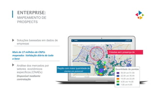 ENTERPRISE:
MAPEAMENTO DE
PROSPECTS
Cidades sem presença de
prospects
Região com maior quantidade de
clientes em potencial
Quantidade de pontos
35,00 até 51,00
22,00 até 35,00
14,00 até 22,00
4,00 até 14,00
1,00 até 4,00
Soluções baseadas em dados de
empresas
Análise dos mercados por
setores econômicos
específicos (CNAEs)
Disponível mediante
contratação
Mais de 17 milhões de CNPJs
mapeados Validação diária de toda
a base
 