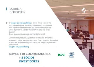 SOBRE A
GEOFUSION
O sucesso dos nossos clientes é o que move o dia a dia
aqui na Geofusion. O cenário econômico é complexo,
mas oportunidades existem e é preciso encontrá-las.
Onde é possível vender mais? Onde dá para cortar
custos?
Onde a concorrência está ganhando terreno?
Com nossos produtos, ajudamos clientes de diferentes
setores a chegar a essas respostas. São centenas de médias
e grandes empresas impulsionando os negócios por meio
das nossas
soluções em geomarketing.
SOMOS 110 COLABORADORES
+ 2 SÓCIOS
INVESTIDORES
 
