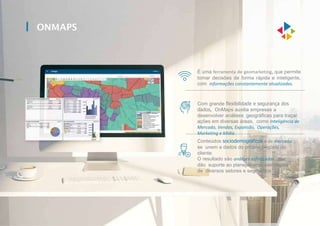 ONMAPS
Conteúdos sociodemográficos e de mercado
se unem a dados do próprio negócio do
cliente.
O resultado são análises sofisticadas, que
dão suporte ao planejamento estratégico
de diversos setores e segmentos.
É uma ferramenta de geomarketing, que permite
tomar decisões de forma rápida e inteligente,
com informações constantemente atualizadas.
Com grande flexibilidade e segurança dos
dados, OnMaps auxilia empresas a
desenvolver análises geográficas para traçar
ações em diversas áreas, como Inteligência de
Mercado, Vendas, Expansão, Operações,
Marketing e Mídia.
 