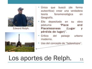 Los aportes de Relph.
• Único que buscó (de forma
autocrítica) crear una verdadera
teoría fenomenológica en
Geografía.
• Ello depositado en su obra
póstuma “Place and
Placelessness (Lugar y
pérdida de lugar)”.
• Crítico del paisaje urbano
moderno.
• Uso del concepto de “heterotopia”.
Edward Relph.
11
 