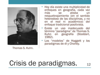 Crisis de paradigmas.
• Hoy día existe una multiplicidad de
enfoques en geografía, cada vez
más se atisba un
resquebrajamiento (en el sentido
heterodoxo de las disciplinas, y no
en el real ni académico) del
enfoque tradicional positivista.
• Existe un uso inadecuado del
término “paradigma” de Thomas S.
Kuhn en geografía (Stoddart,
1982).
• Los “modelos” de Haggett y los
paradigmas de él y Chorley.
Thomas S. Kuhn.
12
 