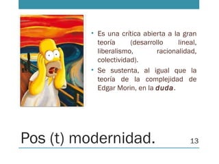 Pos (t) modernidad.
• Es una crítica abierta a la gran
teoría (desarrollo lineal,
liberalismo, racionalidad,
colectividad).
• Se sustenta, al igual que la
teoría de la complejidad de
Edgar Morin, en la duda.
13
 