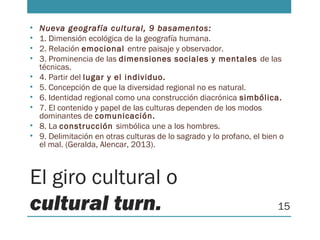 El giro cultural o
cultural turn.
• Nueva geografía cultural, 9 basamentos:
• 1. Dimensión ecológica de la geografía humana.
• 2. Relación emocional entre paisaje y observador.
• 3. Prominencia de las dimensiones sociales y mentales de las
técnicas.
• 4. Partir del lugar y el individuo.
• 5. Concepción de que la diversidad regional no es natural.
• 6. Identidad regional como una construcción diacrónica simbólica.
• 7. El contenido y papel de las culturas dependen de los modos
dominantes de comunicación.
• 8. La construcción simbólica une a los hombres.
• 9. Delimitación en otras culturas de lo sagrado y lo profano, el bien o
el mal. (Geralda, Alencar, 2013).
15
 