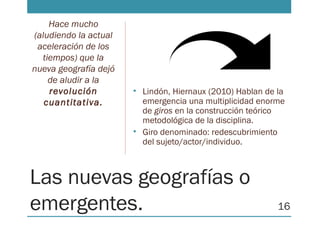 Las nuevas geografías o
emergentes.
• Lindón, Hiernaux (2010) Hablan de la
emergencia una multiplicidad enorme
de giros en la construcción teórico
metodológica de la disciplina.
• Giro denominado: redescubrimiento
del sujeto/actor/individuo.
Hace mucho
(aludiendo la actual
aceleración de los
tiempos) que la
nueva geografía dejó
de aludir a la
revolución
cuantitativa.
16
 