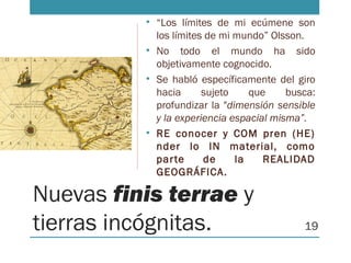Nuevas finis terrae y
tierras incógnitas.
• “Los límites de mi ecúmene son
los límites de mi mundo” Olsson.
• No todo el mundo ha sido
objetivamente cognocido.
• Se habló específicamente del giro
hacia sujeto que busca:
profundizar la "dimensión sensible
y la experiencia espacial misma”.
• RE conocer y COM pren (HE)
nder lo IN material, como
parte de la REALIDAD
GEOGRÁFICA.
19
 