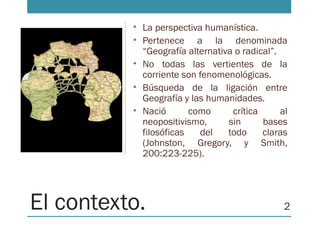 El contexto.
• La perspectiva humanística.
• Pertenece a la denominada
“Geografía alternativa o radical”.
• No todas las vertientes de la
corriente son fenomenológicas.
• Búsqueda de la ligación entre
Geografía y las humanidades.
• Nació como crítica al
neopositivismo, sin bases
filosóficas del todo claras
(Johnston, Gregory, y Smith,
200:223-225).
2
 