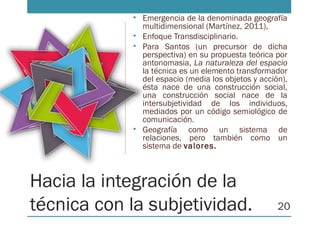 Hacia la integración de la
técnica con la subjetividad.
• Emergencia de la denominada geografía
multidimensional (Martínez, 2011),
• Enfoque Transdisciplinario.
• Para Santos (un precursor de dicha
perspectiva) en su propuesta teórica por
antonomasia, La naturaleza del espacio
la técnica es un elemento transformador
del espacio (media los objetos y acción),
ésta nace de una construcción social,
una construcción social nace de la
intersubjetividad de los individuos,
mediados por un código semiológico de
comunicación.
• Geografía como un sistema de
relaciones, pero también como un
sistema de valores.
20
 