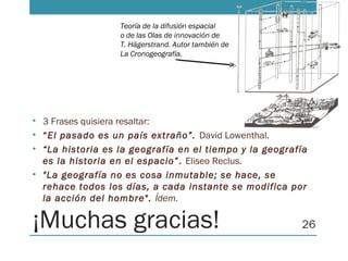 ¡Muchas gracias!
• 3 Frases quisiera resaltar:
• “El pasado es un país extraño”. David Lowenthal.
• “La historia es la geografía en el tiempo y la geografía
es la historia en el espacio”. Eliseo Reclus.
• "La geografía no es cosa inmutable; se hace, se
rehace todos los días, a cada instante se modifica por
la acción del hombre". Ídem.
26
Teoría de la difusión espacial
o de las Olas de innovación de
T. Hägerstrand. Autor también de
La Cronogeografía.
 