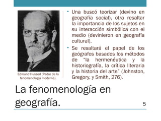La fenomenología en
geografía.
• Una buscó teorizar (devino en
geografía social), otra resaltar
la importancia de los sujetos en
su interacción simbólica con el
medio (devinieron en geografía
cultural).
• Se resaltará el papel de los
geógrafos basados los métodos
de “la hermenéutica y la
historiografía, la crítica literaria
y la historia del arte” (Johnston,
Gregory, y Smith, 276).
Edmund Husserl (Padre de la
fenomenología moderna).
5
 