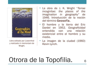 Otrora de la Topofilia.
• La obra de J. K. Wright “Terrae
incognitae: the places of the
imagination in geography” de
1946. Introducción de la noción
del término Geosofía.
• El hombre y la tierra del Eric
Dardel en 1952. Geograficidad
entendida con una relación
existencial entre el hombre y su
medio.
• La imagen de la ciudad (1960)
Kevin Lynch.
Libro editado por Lowenthal
y realizado in memoriam de
Wright.
6
 