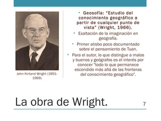 La obra de Wright.
• Geosofía: “Estudio del
conocimiento geográfico a
partir de cualquier punto de
vista” (Wright, 1966).
• Exaltación de la imaginación en
geografía.
• Primer atisbo poco documentado
sobre el pensamiento de Tuan.
• Para el autor, lo que distingue a malos
y buenos y geógrafos es el interés por
conocer "todo lo que permanece
escondido más allá de las fronteras
del conocimiento geográfico".John Kirtand Wright (1891-
1969)
7
 