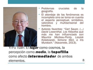 Yi-Fu Tuan: El lugar como cosmos, la
percepción como medio, la topofilia
como afecto intermediador de ambos
elementos.
• Problemas cruciales de la
geografía.
• El abordaje de los fenómenos es
incompleto sino se toma en cuenta
el aspecto perceptual, simbólico,
valorativo y multisensorial del
hombre.
• Autores favoritos: “Carl Sauer, (…)
David Lowenthal. Los filósofos que
más me han influenciado son
Maurice Merleau-Ponty, Leszek
Kolakowski, Simone Weil, e Iris
Murdoch.” (Navarrete, 2013).
8
 