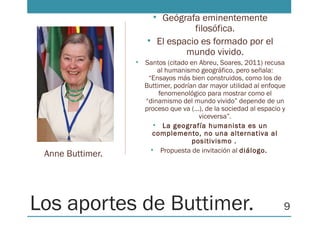 Los aportes de Buttimer.
• Geógrafa eminentemente
filosófica.
• El espacio es formado por el
mundo vivido.
• Santos (citado en Abreu, Soares, 2011) recusa
al humanismo geográfico, pero señala:
“Ensayos más bien construidos, como los de
Buttimer, podrían dar mayor utilidad al enfoque
fenomenológico para mostrar como el
“dinamismo del mundo vivido” depende de un
proceso que va (…), de la sociedad al espacio y
viceversa”.
• La geografía humanista es un
complemento, no una alternativa al
positivismo .
• Propuesta de invitación al diálogo.
Anne Buttimer.
9
 