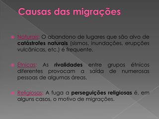    Naturais: O abandono de lugares que são alvo de
    catástrofes naturais (sismos, inundações, erupções
    vulcânicas, etc.) é frequente.

   Étnicas: As rivalidades entre grupos étnicos
    diferentes provocam a saída de numerosas
    pessoas de algumas áreas.

   Religiosas: A fuga a perseguições religiosas é, em
    alguns casos, o motivo de migrações.
 