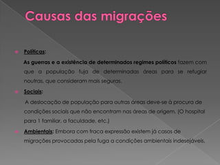    Políticas:

    As guerras e a existência de determinados regimes políticos fazem com
    que a população fuja de determinadas áreas para se refugiar
    noutras, que consideram mais seguras.

   Sociais:

    A deslocação de população para outras áreas deve-se à procura de
    condições sociais que não encontram nas áreas de origem. (O hospital
    para 1 familiar, a faculdade, etc.)

   Ambientais: Embora com fraca expressão existem já casos de
    migrações provocadas pela fuga a condições ambientais indesejáveis.
 